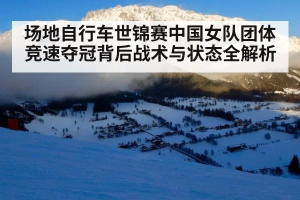 场地自行车世锦赛中国女队团体竞速夺冠背后战术与状态全解析